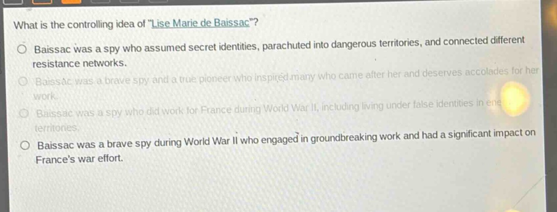 what is the controlling idea of \lise marie de baissac\?\nbaissac was a spy who assumed secret identities, parachuted into dangerous territories, and connected different resistance networks.\nbaissac was a brave spy and a true pioneer who inspired many who came after her and deserves accolades for her work.\nbaissac was a spy who did work for france during world war ii, including living under false identities in enemy territories.\nbaissac was a brave spy during world war ii who engaged in groundbreaking work and had a significant impact on frances war effort.