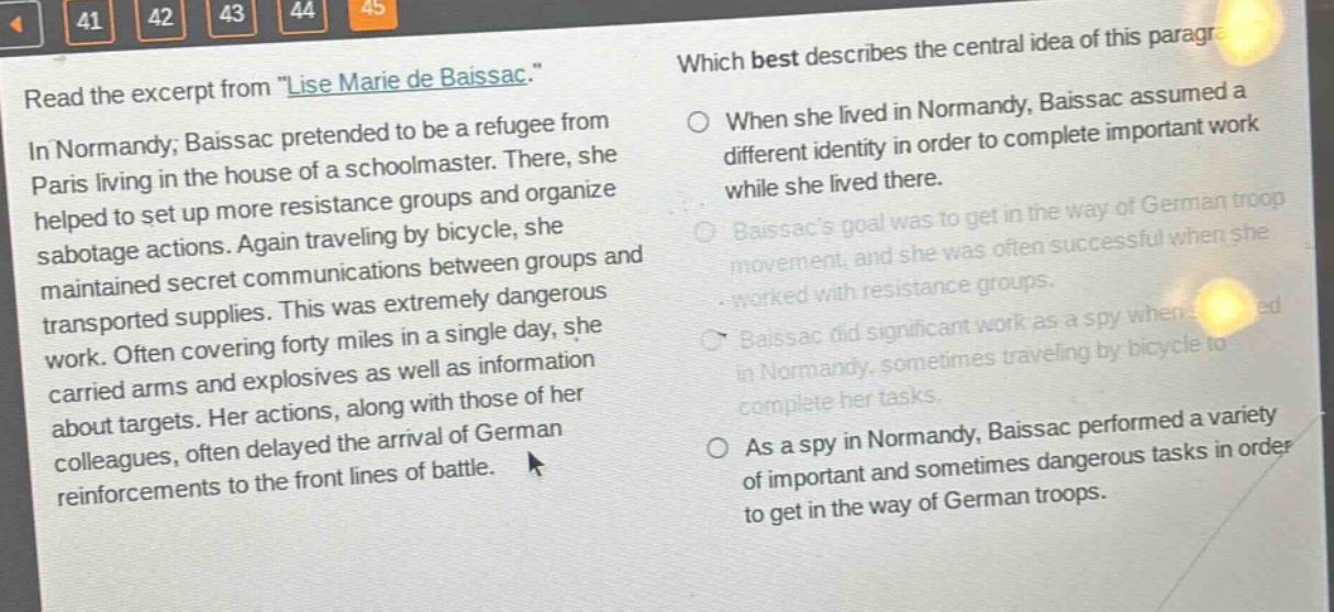 read the excerpt from \lise marie de baissac.\ in normandy, baissac pretended to be a refugee from paris living in the house of a schoolmaster. there, she helped to set up more resistance groups and organize sabotage actions. again traveling by bicycle, she maintained secret communications between groups and transported supplies. this was extremely dangerous work. often covering forty miles in a single day, she carried arms and explosives as well as information about targets. her actions, along with those of her colleagues, often delayed the arrival of german reinforcements to the front lines of battle. which best describes the central idea of this paragraph? when she lived in normandy, baissac assumed a different identity in order to complete important work while she lived there. baissacs goal was to get in the way of german troop movement, and she was often successful when she worked with resistance groups. baissac did significant work as a spy when she lived in normandy, sometimes traveling by bicycle to complete her tasks. as a spy in normandy, baissac performed a variety of important and sometimes dangerous tasks in order to get in the way of german troops.