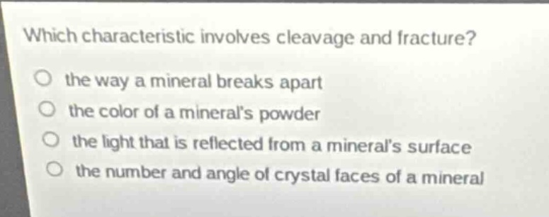 which characteristic involves cleavage and fracture?\no the way a mineral breaks apart\no the color of a minerals powder\no the light that is reflected from a minerals surface\no the number and angle of crystal faces of a mineral