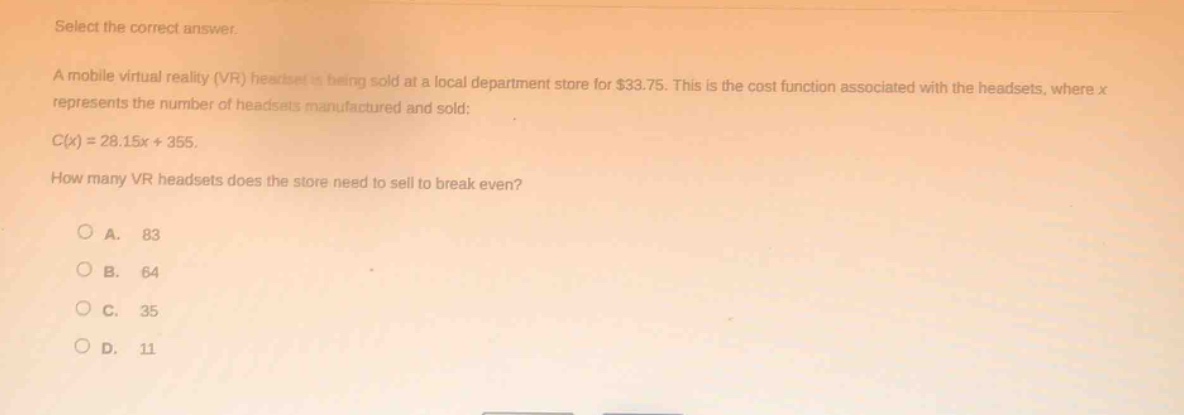 select the correct answer.\na mobile virtual reality (vr) headset is being sold at a local department store for $33.75. this is the cost function associated with the headsets, where x represents the number of headsets manufactured and sold:\nc(x)=28.15x + 355.\nhow many vr headsets does the store need to sell to break even?\n\na. 83\nb. 64\nc. 35\nd. 11