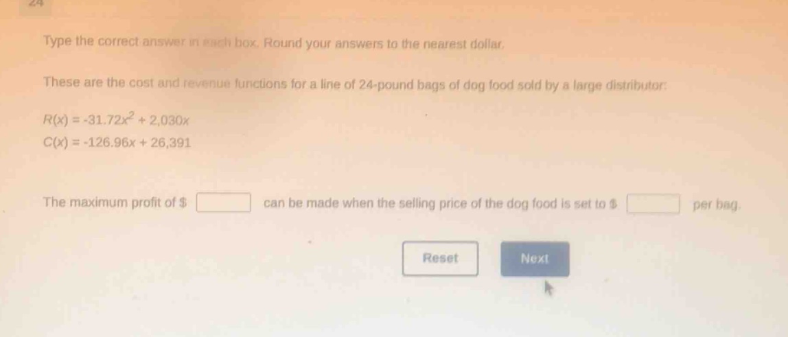 type the correct answer in each box. round your answers to the nearest dollar.\nthese are the cost and revenue functions for a line of 24 - pound bags of dog food sold by a large distributor:\n$r(x)=-31.72x^{2}+2,030x$\n$c(x)=-126.96x + 26,391$\nthe maximum profit of $ square$ can be made when the selling price of the dog food is set to $ square$ per bag.