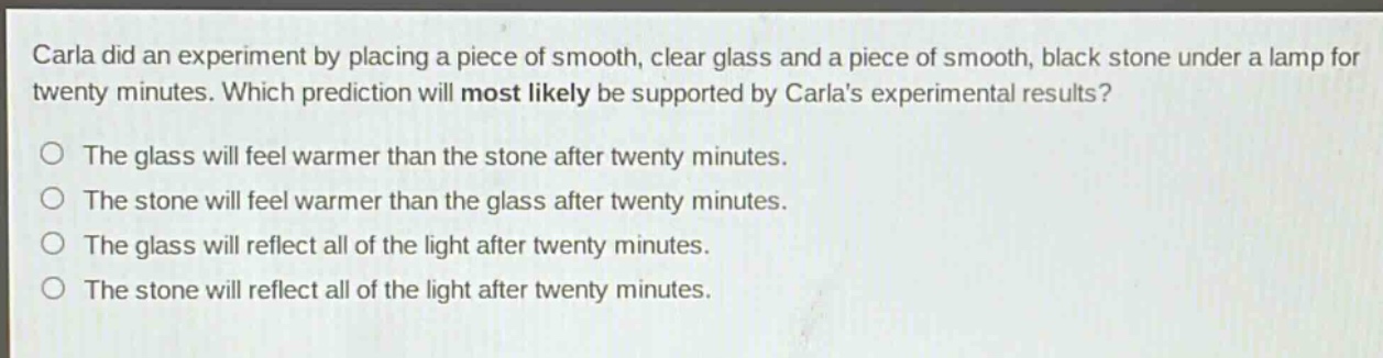 carla did an experiment by placing a piece of smooth, clear glass and a piece of smooth, black stone under a lamp for twenty minutes. which prediction will most likely be supported by carlas experimental results?\nthe glass will feel warmer than the stone after twenty minutes.\nthe stone will feel warmer than the glass after twenty minutes.\nthe glass will reflect all of the light after twenty minutes.\nthe stone will reflect all of the light after twenty minutes.