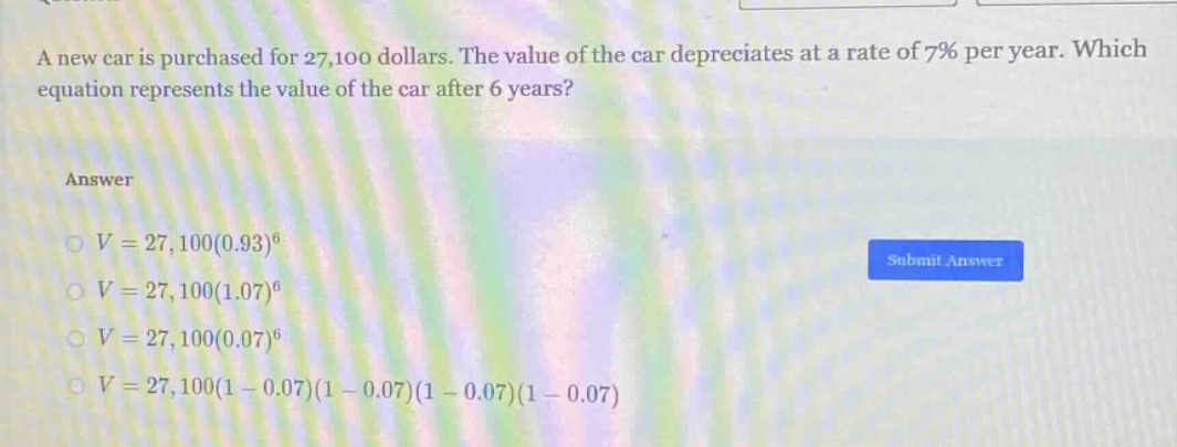 a new car is purchased for 27,100 dollars. the value of the car depreciates at a rate of 7% per year. which equation represents the value of the car after 6 years?\nanswer\n$v = 27,100(0.93)^6$\n$v = 27,100(1.07)^6$\n$v = 27,100(0.07)^6$\n$v = 27,100(1 - 0.07)(1 - 0.07)(1 - 0.07)(1 - 0.07)$