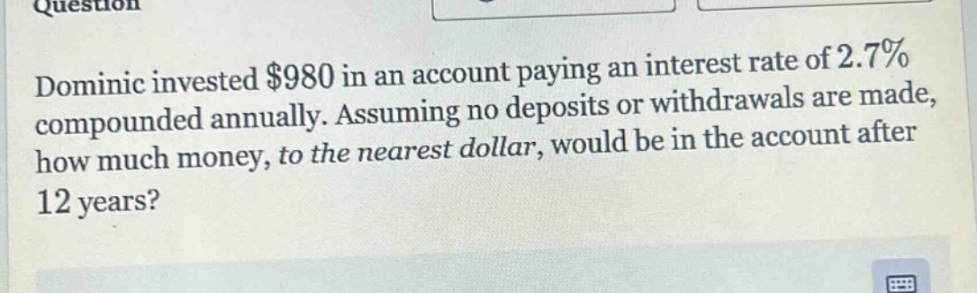 dominic invested $980 in an account paying an interest rate of 2.7% compounded annually. assuming no deposits or withdrawals are made, how much money, to the nearest dollar, would be in the account after 12 years?