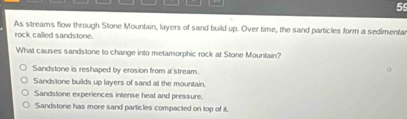 as streams flow through stone mountain, layers of sand build up. over time, the sand particles form a sedimentary rock called sandstone.\nwhat causes sandstone to change into metamorphic rock at stone mountain?\n○ sandstone is reshaped by erosion from a stream.\n○ sandstone builds up layers of sand at the mountain.\n○ sandstone experiences intense heat and pressure.\n○ sandstone has more sand particles compacted on top of it.
