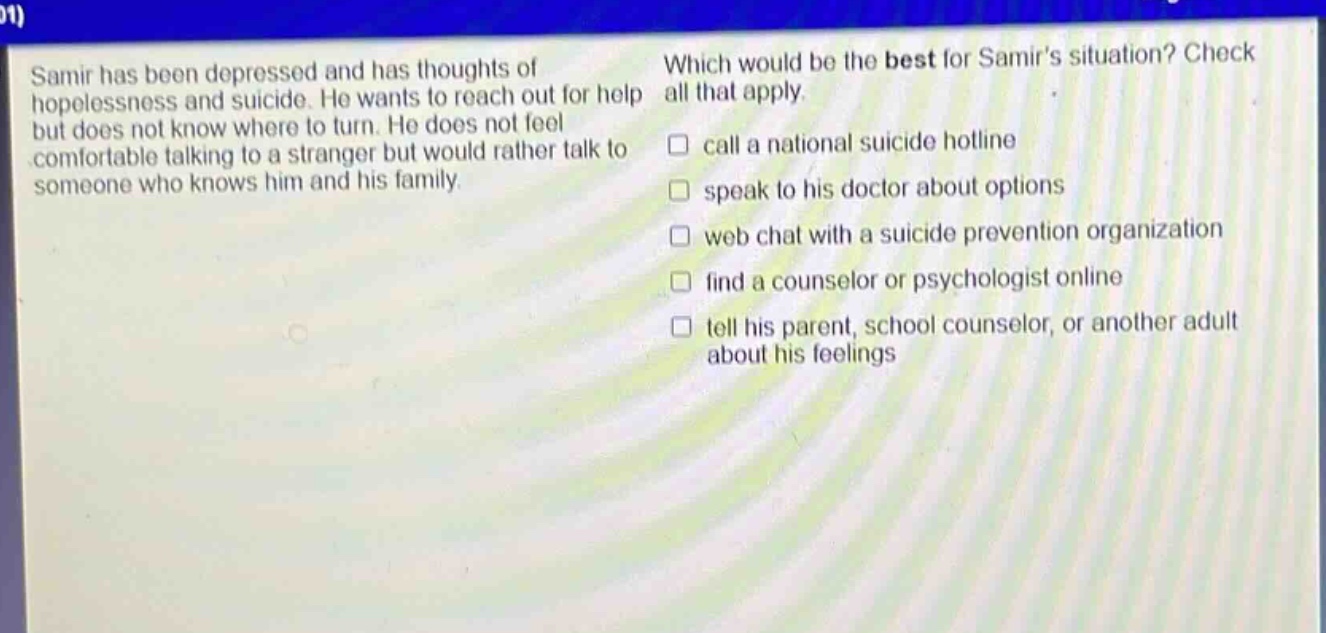 samir has been depressed and has thoughts of hopelessness and suicide. he wants to reach out for help but does not know where to turn. he does not feel comfortable talking to a stranger but would rather talk to someone who knows him and his family. which would be the best for samirs situation? check all that apply. call a national suicide hotline speak to his doctor about options web chat with a suicide prevention organization find a counselor or psychologist online tell his parent, school counselor, or another adult about his feelings