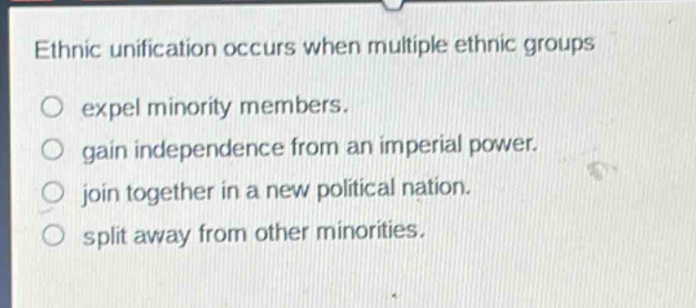 ethnic unification occurs when multiple ethnic groups\no expel minority members.\no gain independence from an imperial power.\no join together in a new political nation.\no split away from other minorities.