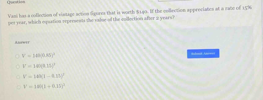 question\nvani has a collection of vintage action figures that is worth $140. if the collection appreciates at a rate of 15% per year, which equation represents the value of the collection after 2 years?\nanswer\n$v = 140(0.85)^2$\n$v = 140(0.15)^2$\n$v = 140(1 - 0.15)^2$\n$v = 140(1 + 0.15)^2$