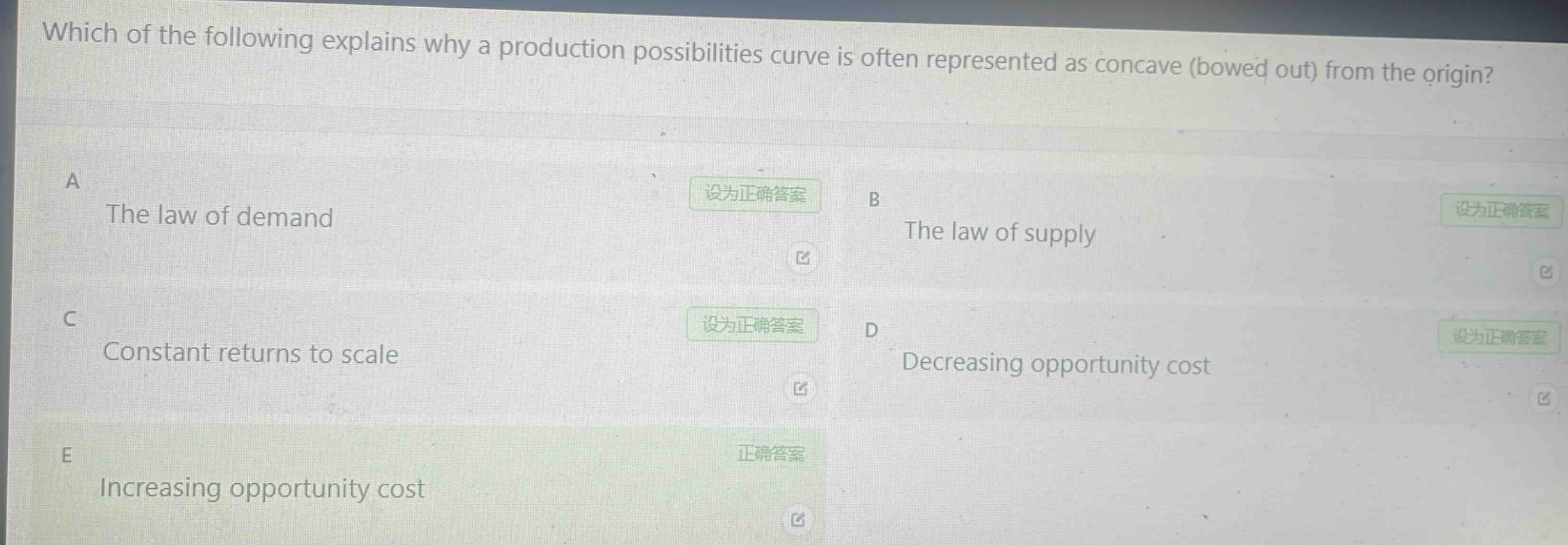 which of the following explains why a production possibilities curve is often represented as concave (bowed out) from the origin?\na the law of demand\nb the law of supply\nc constant returns to scale\nd decreasing opportunity cost\ne increasing opportunity cost