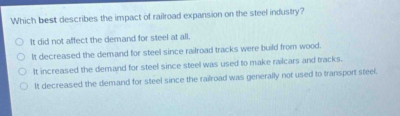 which best describes the impact of railroad expansion on the steel industry?\nit did not affect the demand for steel at all.\nit decreased the demand for steel since railroad tracks were build from wood.\nit increased the demand for steel since steel was used to make railcars and tracks.\nit decreased the demand for steel since the railroad was generally not used to transport steel.