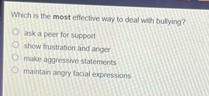 which is the most effective way to deal with bullying?\nask a peer for support\nshow frustration and anger\nmake aggressive statements\nmaintain angry facial expressions