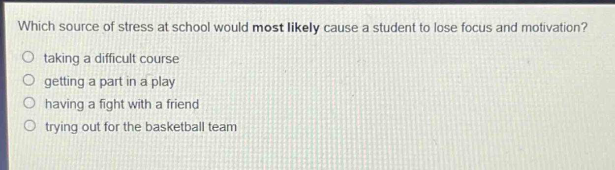 which source of stress at school would most likely cause a student to lose focus and motivation?\n taking a difficult course\n getting a part in a play\n having a fight with a friend\n trying out for the basketball team