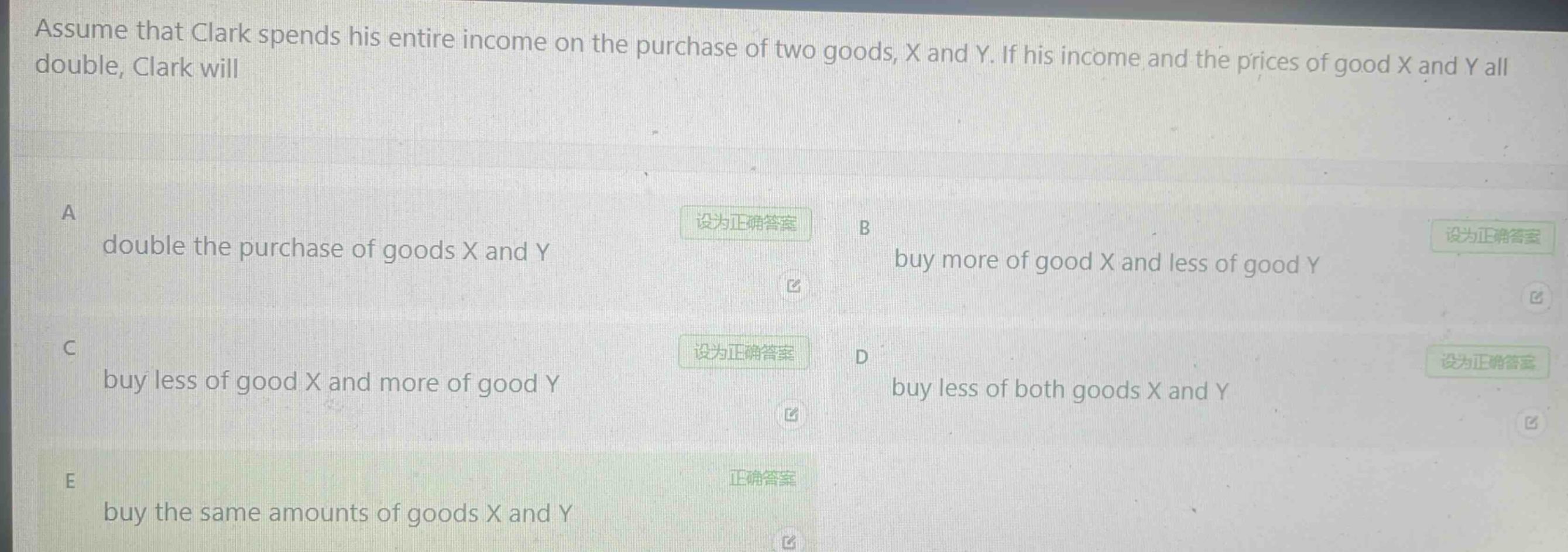 assume that clark spends his entire income on the purchase of two goods, x and y. if his income and the prices of good x and y all double, clark will\na double the purchase of goods x and y\nb buy more of good x and less of good y\nc buy less of good x and more of good y\nd buy less of both goods x and y\ne buy the same amounts of goods x and y