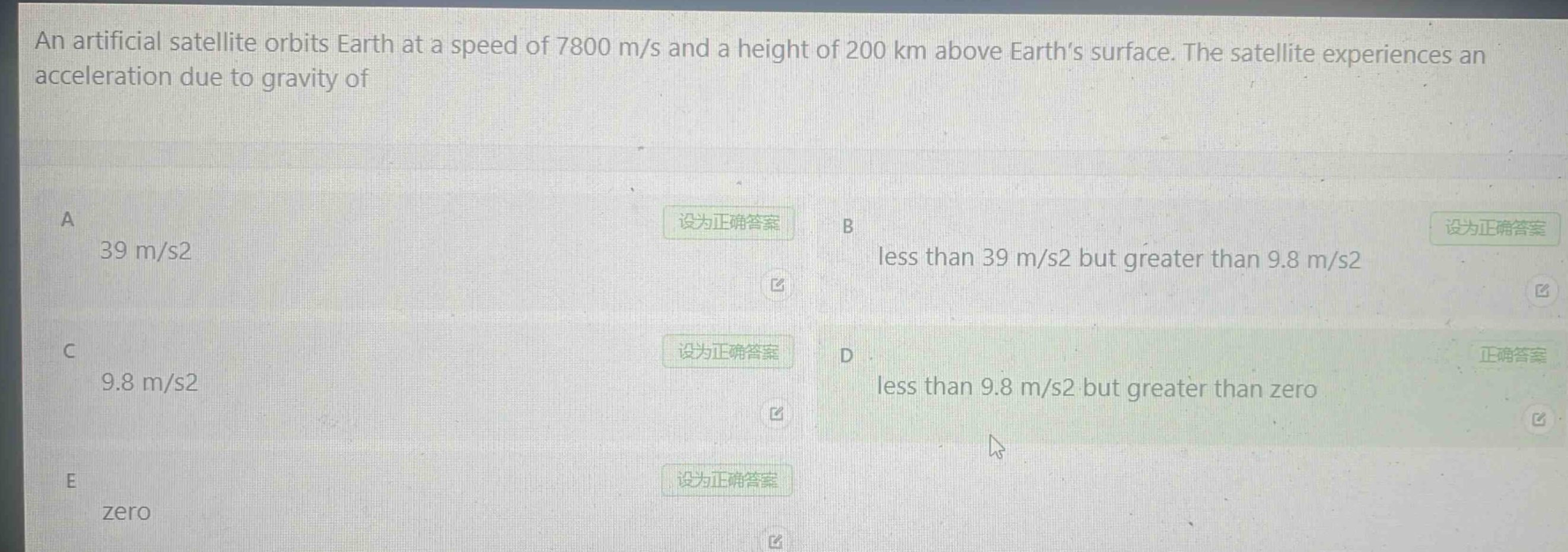 an artificial satellite orbits earth at a speed of 7800 m/s and a height of 200 km above earth’s surface. the satellite experiences an acceleration due to gravity of\na 39 m/s2\nb less than 39 m/s2 but greater than 9.8 m/s2\nc 9.8 m/s2\nd less than 9.8 m/s2 but greater than zero\ne zero