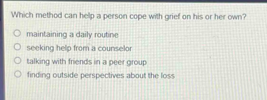 which method can help a person cope with grief on his or her own?\nmaintaining a daily routine\nseeking help from a counselor\ntalking with friends in a peer group\nfinding outside perspectives about the loss