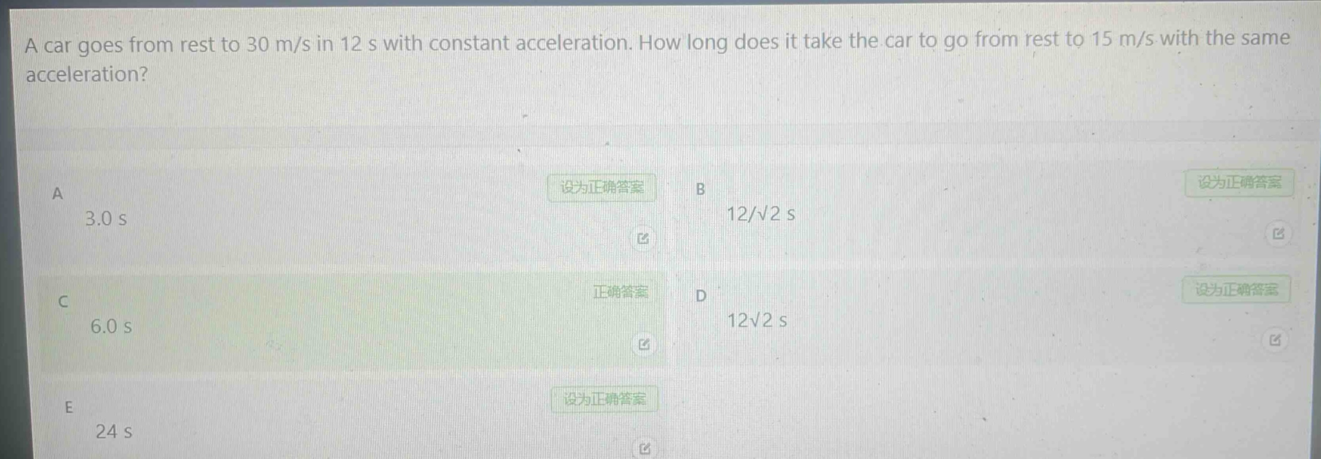 a car goes from rest to 30 m/s in 12 s with constant acceleration. how long does it take the car to go from rest to 15 m/s with the same acceleration?\na 3.0 s\nb 12/√2 s\nc 6.0 s\nd 12√2 s\ne 24 s