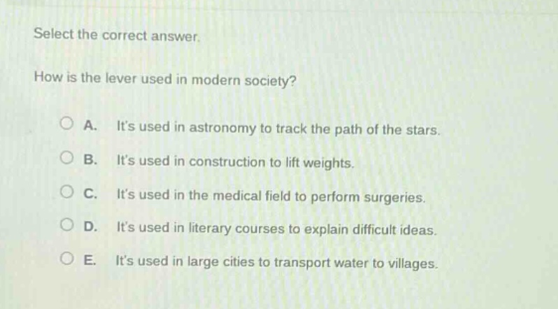 select the correct answer.\nhow is the lever used in modern society?\na. its used in astronomy to track the path of the stars.\nb. its used in construction to lift weights.\nc. its used in the medical field to perform surgeries.\nd. its used in literary courses to explain difficult ideas.\ne. its used in large cities to transport water to villages.