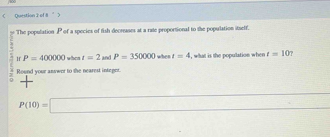 question 2 of 8\nthe population $p$ of a species of fish decreases at a rate proportional to the population itself.\nif $p = 400000$ when $t = 2$ and $p = 350000$ when $t = 4$, what is the population when $t = 10$?\nround your answer to the nearest integer.\n$p(10)=$