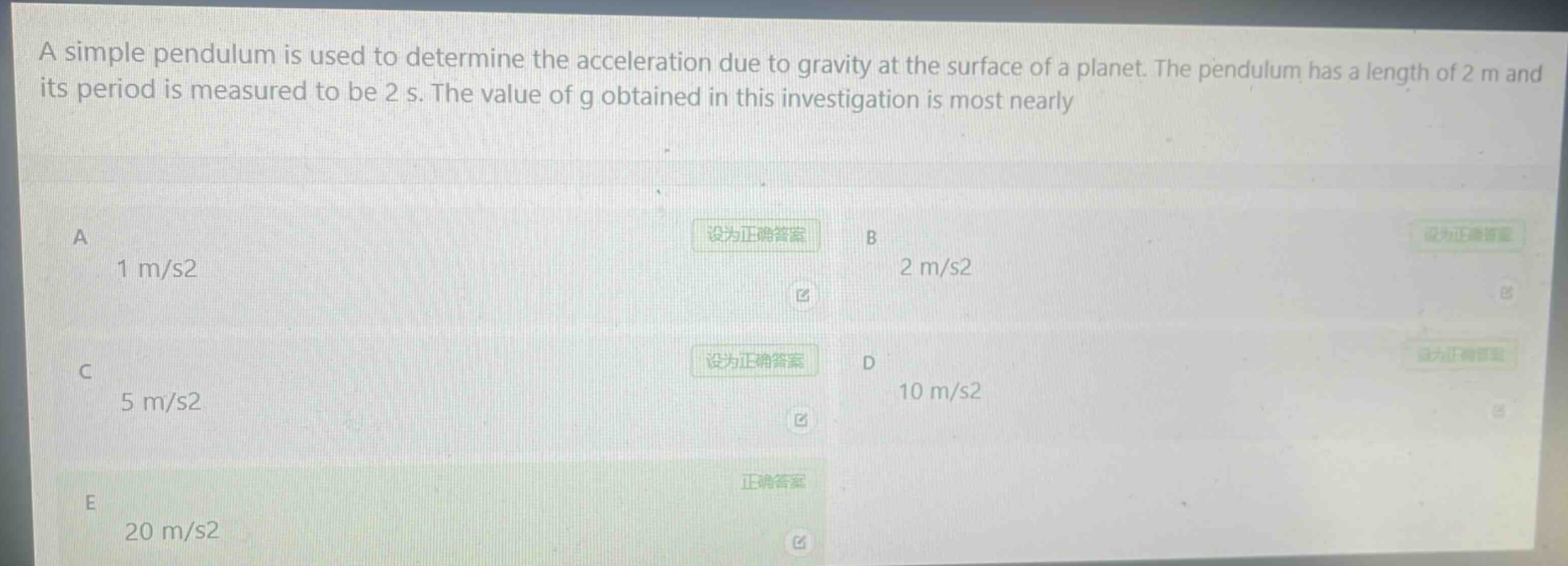 a simple pendulum is used to determine the acceleration due to gravity at the surface of a planet. the pendulum has a length of 2 m and its period is measured to be 2 s. the value of g obtained in this investigation is most nearly\na 1 m/s2\nb 2 m/s2\nc 5 m/s2\nd 10 m/s2\ne 20 m/s2