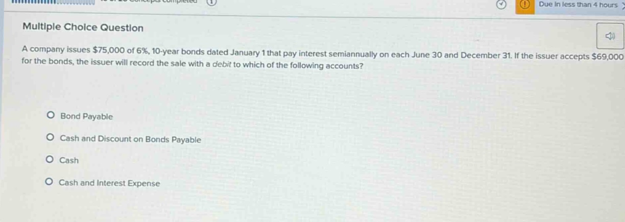 multiple choice question\na company issues $75,000 of 6%, 10 - year bonds dated january 1 that pay interest semiannually on each june 30 and december 31. if the issuer accepts $69,000 for the bonds, the issuer will record the sale with a debit to which of the following accounts?\n\nbond payable\ncash and discount on bonds payable\ncash\ncash and interest expense