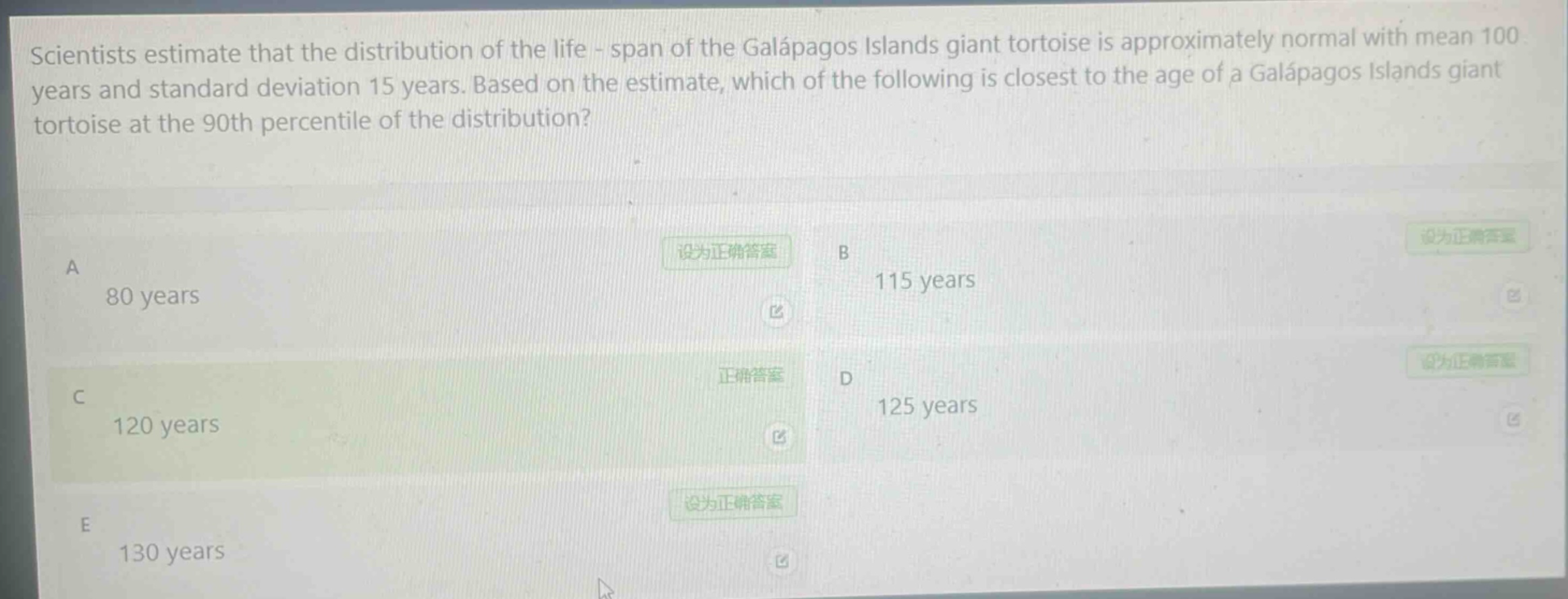 scientists estimate that the distribution of the life - span of the galápagos islands giant tortoise is approximately normal with mean 100 years and standard deviation 15 years. based on the estimate, which of the following is closest to the age of a galápagos islands giant tortoise at the 90th percentile of the distribution?\na 80 years\nb 115 years\nc 120 years\nd 125 years\ne 130 years