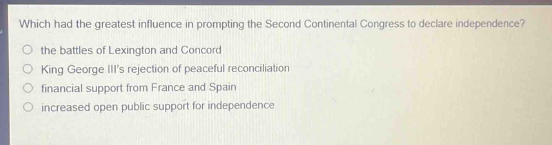 which had the greatest influence in prompting the second continental congress to declare independence?\no the battles of lexington and concord\no king george iiis rejection of peaceful reconciliation\no financial support from france and spain\no increased open public support for independence