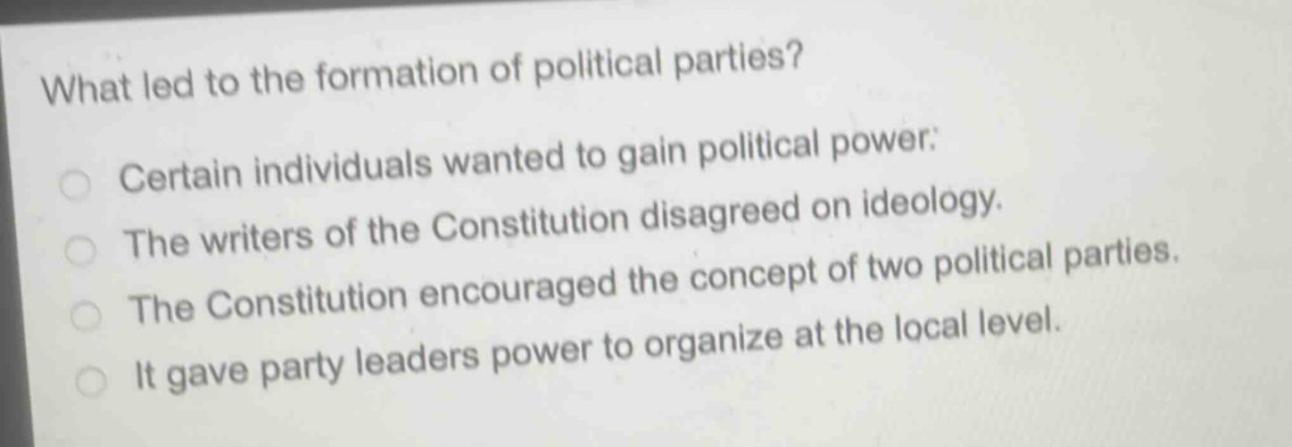 what led to the formation of political parties?\ncertain individuals wanted to gain political power.\nthe writers of the constitution disagreed on ideology.\nthe constitution encouraged the concept of two political parties.\nit gave party leaders power to organize at the local level.