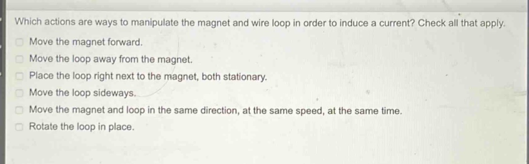 which actions are ways to manipulate the magnet and wire loop in order to induce a current? check all that apply. move the magnet forward. move the loop away from the magnet. place the loop right next to the magnet, both stationary. move the loop sideways. move the magnet and loop in the same direction, at the same speed, at the same time. rotate the loop in place.