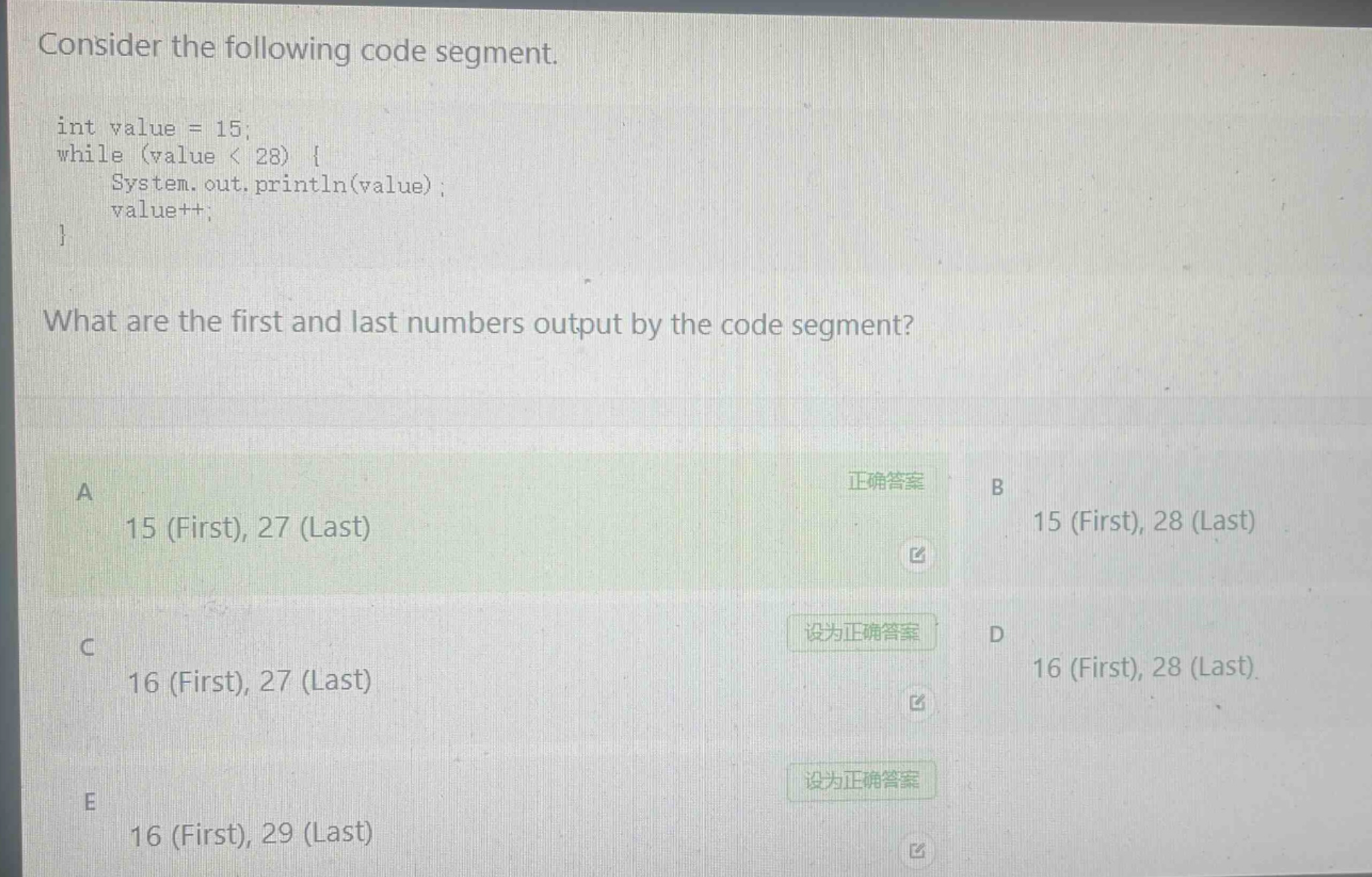 consider the following code segment.\nint value = 15;\nwhile (value < 28) {\n system.out.println(value);\n value++;\n}\nwhat are the first and last numbers output by the code segment?\na 15 (first), 27 (last)\nb 15 (first), 28 (last)\nc 16 (first), 27 (last)\nd 16 (first), 28 (last)\ne 16 (first), 29 (last)