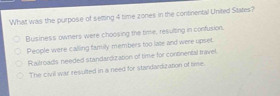 what was the purpose of setting 4 time zones in the continental united states?\nbusiness owners were choosing the time, resulting in confusion.\npeople were calling family members too late and were upset.\nrailroads needed standardization of time for continental travel.\nthe civil war resulted in a need for standardization of time.