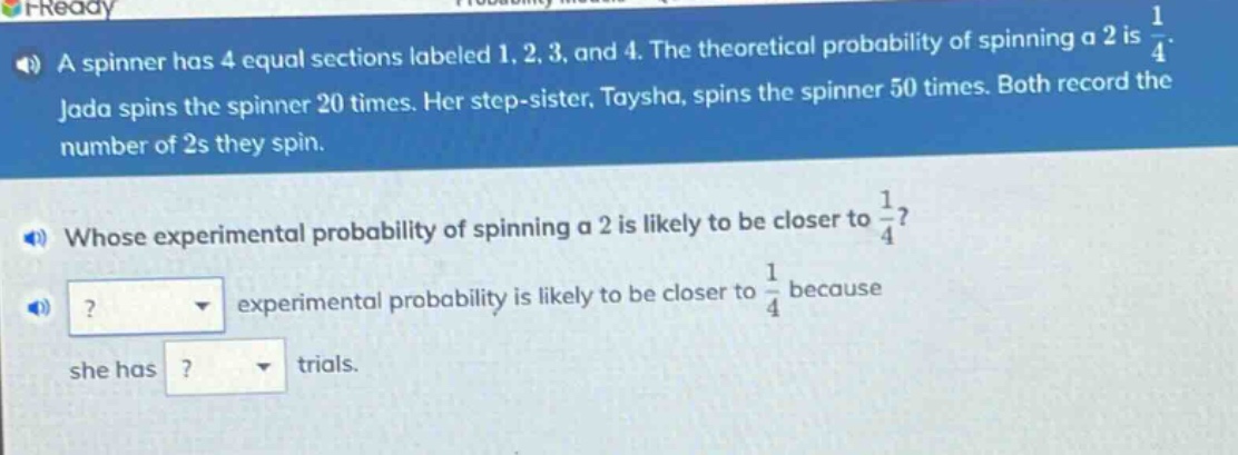 a spinner has 4 equal sections labeled 1, 2, 3, and 4. the theoretical probability of spinning a 2 is $\frac{1}{4}$. jada spins the spinner 20 times. her step - sister, taysha, spins the spinner 50 times. both record the number of 2s they spin. whose experimental probability of spinning a 2 is likely to be closer to $\frac{1}{4}$? experimental probability is likely to be closer to $\frac{1}{4}$ because she has trials.