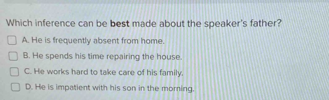 which inference can be best made about the speakers father?\na. he is frequently absent from home.\nb. he spends his time repairing the house.\nc. he works hard to take care of his family.\nd. he is impatient with his son in the morning.