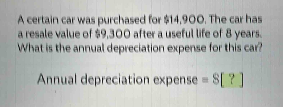 a certain car was purchased for $14,900. the car has a resale value of $9,300 after a useful life of 8 years. what is the annual depreciation expense for this car? annual depreciation expense = $?