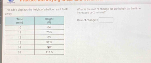 this table displays the height of a balloon as it floats away. what is the rate of change for the height as the time increases by 1 minute?\n| time (min) | height (ft) |\n| ---- | ---- |\n| 10 | 64 |\n| 11 | 73.5 |\n| 12 | 83 |\n| 13 | 92.5 |\n| 14 | 102 |\n| 15 | 111.5 |\nrate of change =