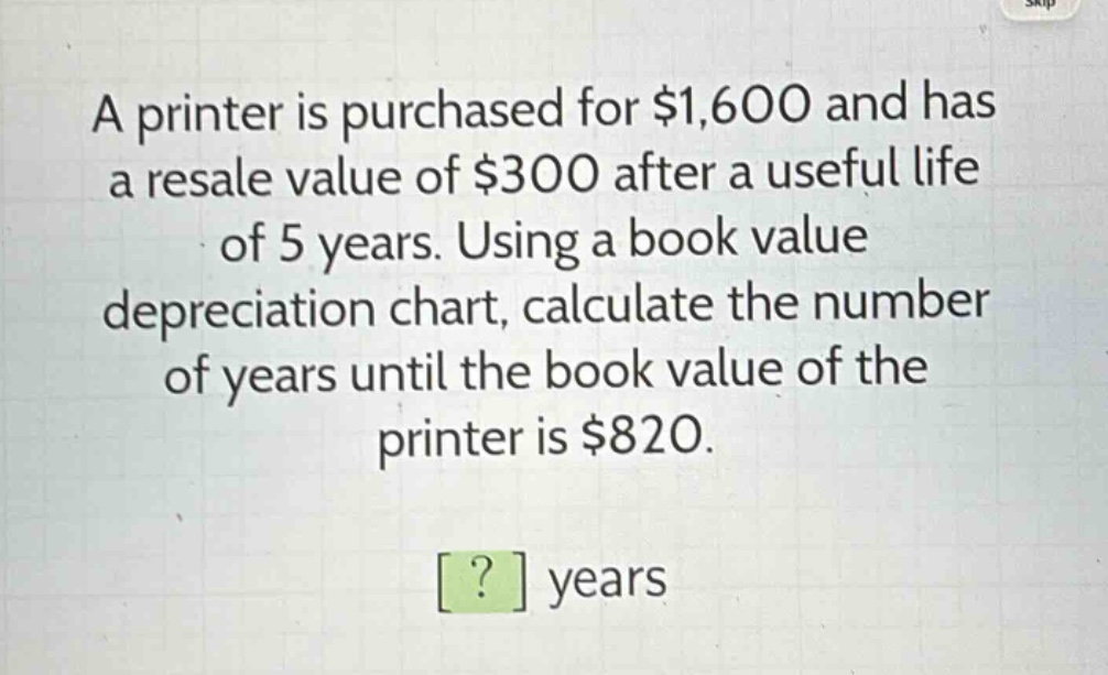 a printer is purchased for $1,600 and has a resale value of $300 after a useful life of 5 years. using a book value depreciation chart, calculate the number of years until the book value of the printer is $820. ? years