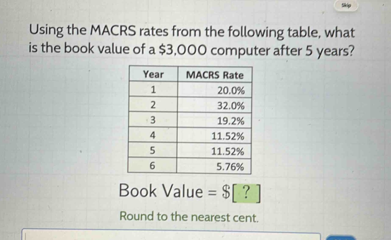 using the macrs rates from the following table, what is the book value of a $3,000 computer after 5 years?\n| year | macrs rate |\n| ---- | ---- |\n| 1 | 20.0% |\n| 2 | 32.0% |\n| 3 | 19.2% |\n| 4 | 11.52% |\n| 5 | 11.52% |\n| 6 | 5.76% |\nbook value = $?\nround to the nearest cent.