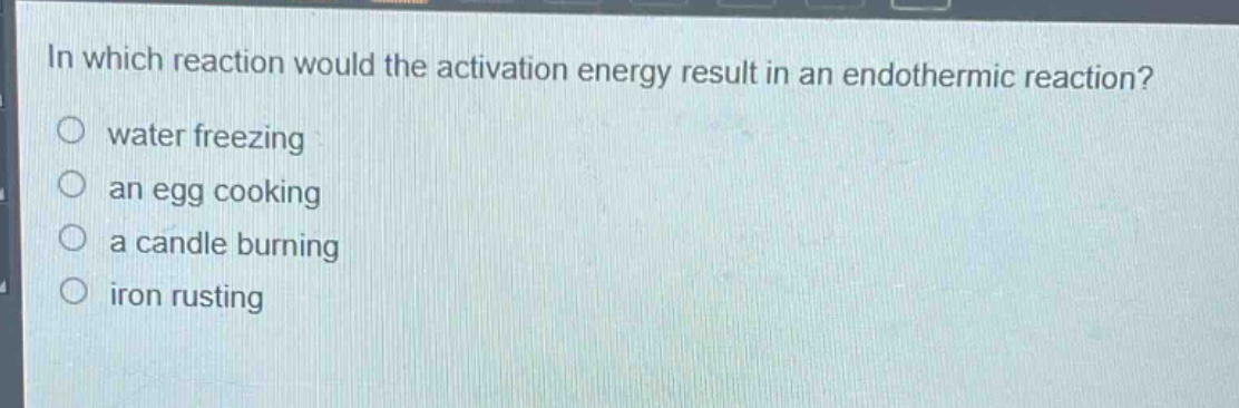 in which reaction would the activation energy result in an endothermic reaction?\nwater freezing\nan egg cooking\na candle burning\niron rusting