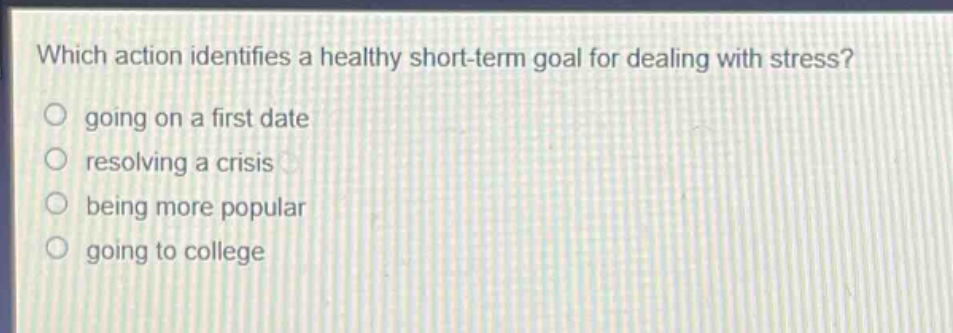 which action identifies a healthy short - term goal for dealing with stress?\ngoing on a first date\nresolving a crisis\nbeing more popular\ngoing to college