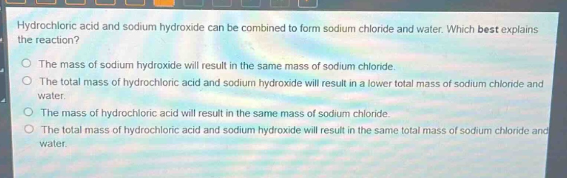 hydrochloric acid and sodium hydroxide can be combined to form sodium chloride and water. which best explains the reaction?\nthe mass of sodium hydroxide will result in the same mass of sodium chloride.\nthe total mass of hydrochloric acid and sodium hydroxide will result in a lower total mass of sodium chloride and water.\nthe mass of hydrochloric acid will result in the same mass of sodium chloride.\nthe total mass of hydrochloric acid and sodium hydroxide will result in the same total mass of sodium chloride and water.
