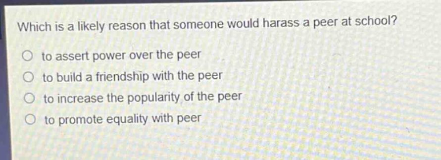 which is a likely reason that someone would harass a peer at school?\no to assert power over the peer\no to build a friendship with the peer\no to increase the popularity of the peer\no to promote equality with peer