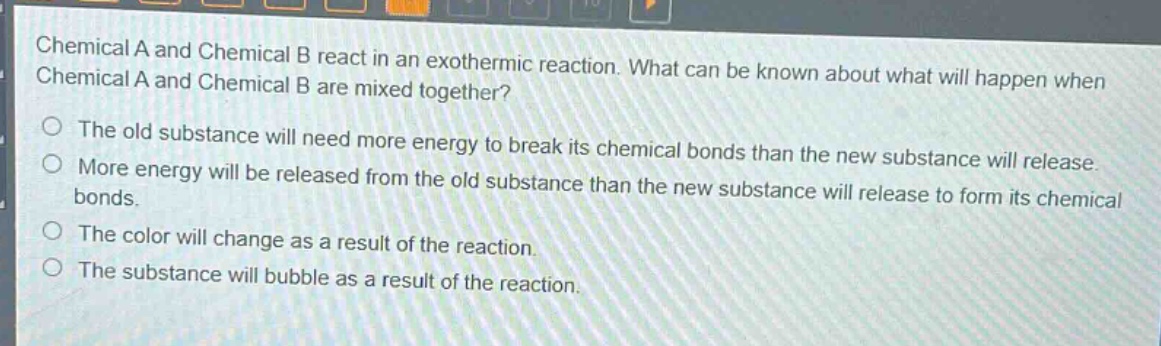 chemical a and chemical b react in an exothermic reaction. what can be known about what will happen when chemical a and chemical b are mixed together?\nthe old substance will need more energy to break its chemical bonds than the new substance will release.\nmore energy will be released from the old substance than the new substance will release to form its chemical bonds.\nthe color will change as a result of the reaction.\nthe substance will bubble as a result of the reaction.