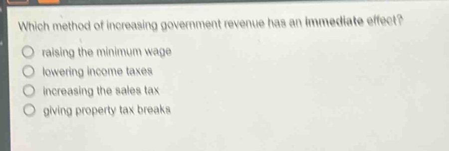 which method of increasing government revenue has an immediate effect?\nraising the minimum wage\nlowering income taxes\nincreasing the sales tax\ngiving property tax breaks