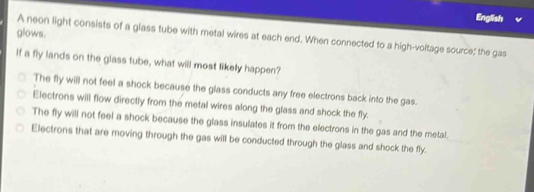 a neon light consists of a glass tube with metal wires at each end. when connected to a high - voltage source, the gas glows.\nif a fly lands on the glass tube, what will most likely happen?\nthe fly will not feel a shock because the glass conducts any free electrons back into the gas.\nelectrons will flow directly from the metal wires along the glass and shock the fly.\nthe fly will not feel a shock because the glass insulates it from the electrons in the gas and the metal.\nelectrons that are moving through the gas will be conducted through the glass and shock the fly.