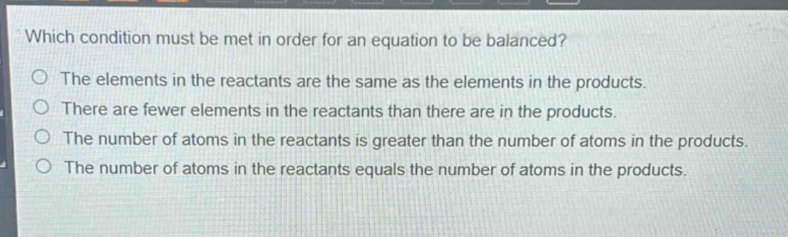which condition must be met in order for an equation to be balanced?\no the elements in the reactants are the same as the elements in the products.\no there are fewer elements in the reactants than there are in the products.\no the number of atoms in the reactants is greater than the number of atoms in the products.\no the number of atoms in the reactants equals the number of atoms in the products.