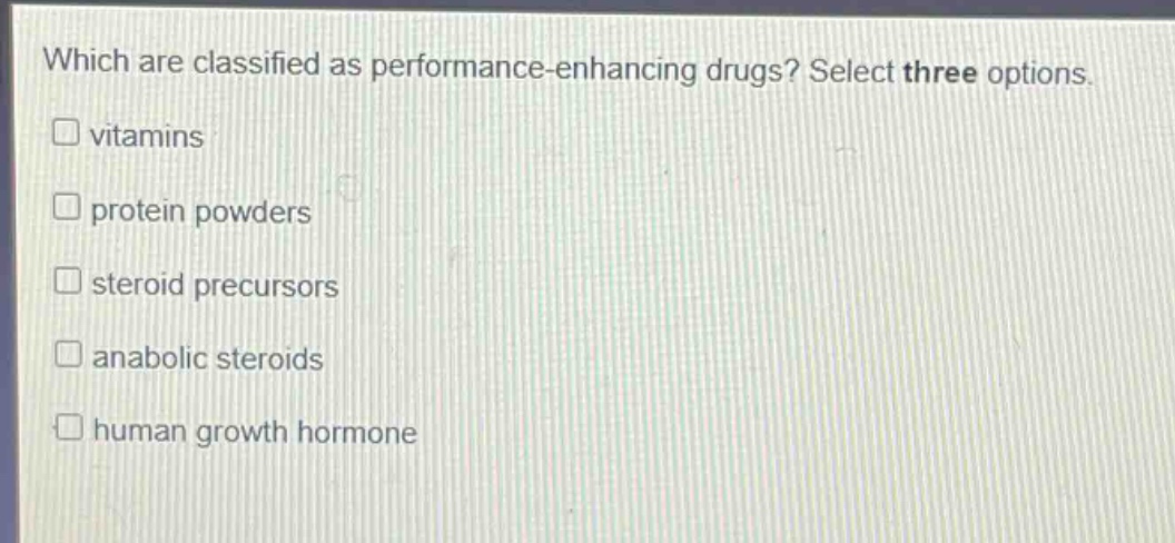 which are classified as performance - enhancing drugs? select three options.\n□ vitamins\n□ protein powders\n□ steroid precursors\n□ anabolic steroids\n□ human growth hormone