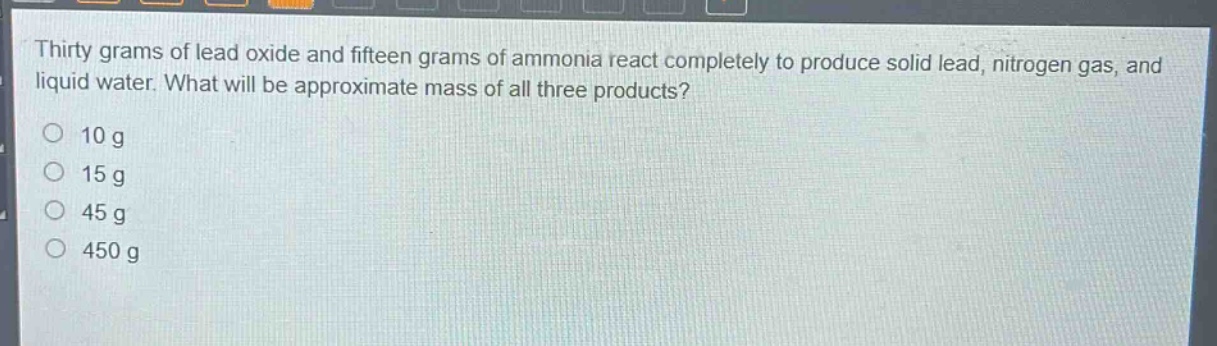 thirty grams of lead oxide and fifteen grams of ammonia react completely to produce solid lead, nitrogen gas, and liquid water. what will be approximate mass of all three products?\n10 g\n15 g\n45 g\n450 g