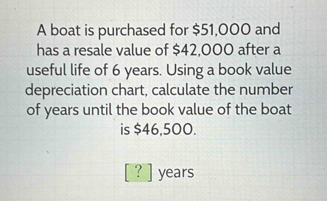 a boat is purchased for $51,000 and has a resale value of $42,000 after a useful life of 6 years. using a book value depreciation chart, calculate the number of years until the book value of the boat is $46,500. ? years