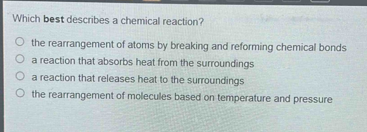 which best describes a chemical reaction?\n the rearrangement of atoms by breaking and reforming chemical bonds\n a reaction that absorbs heat from the surroundings\n a reaction that releases heat to the surroundings\n the rearrangement of molecules based on temperature and pressure