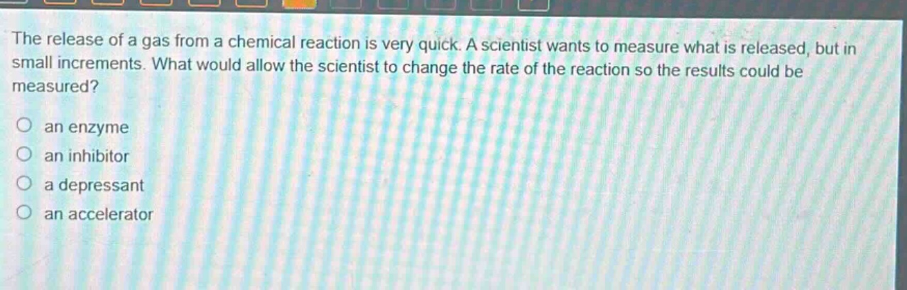 the release of a gas from a chemical reaction is very quick. a scientist wants to measure what is released, but in small increments. what would allow the scientist to change the rate of the reaction so the results could be measured?\no an enzyme\no an inhibitor\no a depressant\no an accelerator