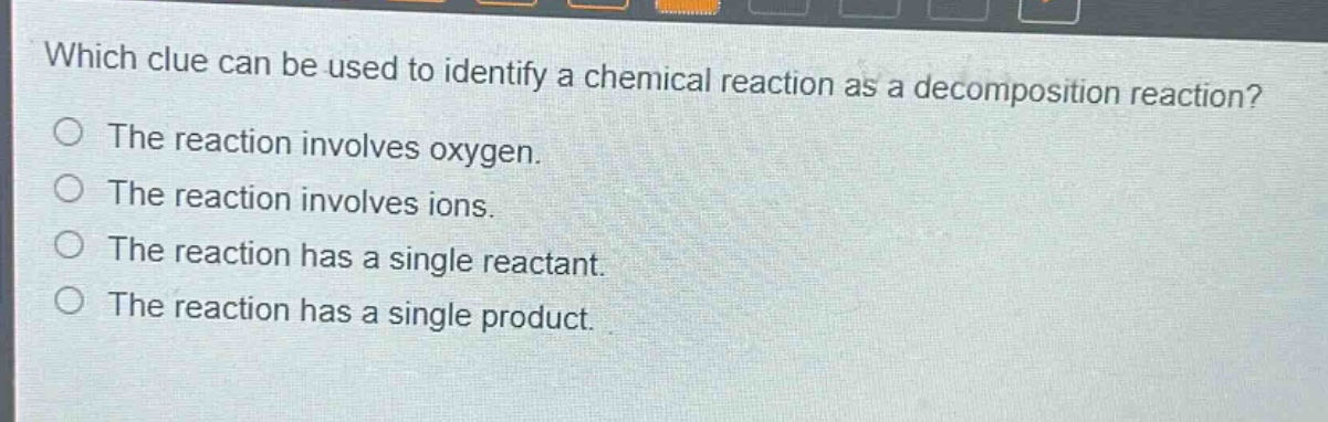 which clue can be used to identify a chemical reaction as a decomposition reaction?\nthe reaction involves oxygen.\nthe reaction involves ions.\nthe reaction has a single reactant.\nthe reaction has a single product.